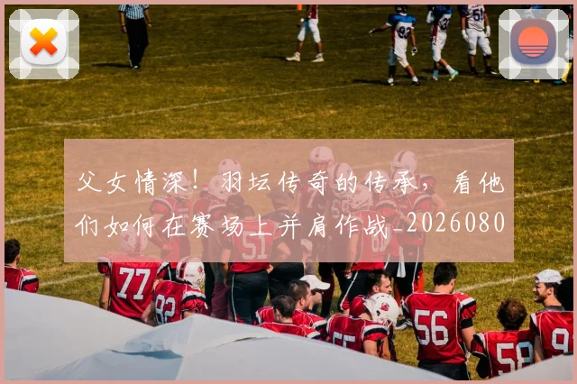 父女情深!羽坛传奇的传承,看他们如何在赛场上并肩作战_20260803134227