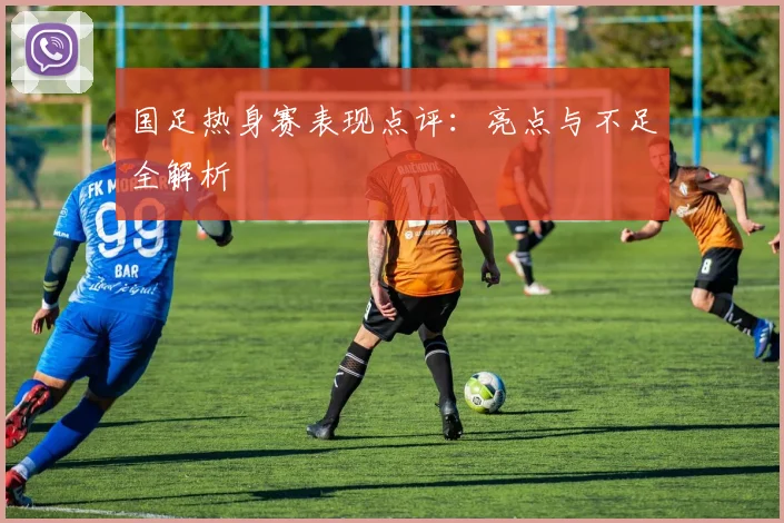 国足热身赛表现点评：亮点与不足全解析