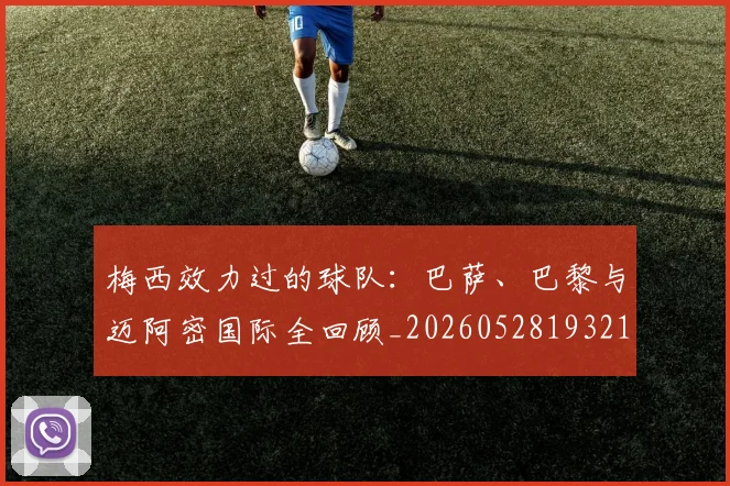梅西效力过的球队:巴萨、巴黎与迈阿密国际全回顾_20260528193213_20260731181456
