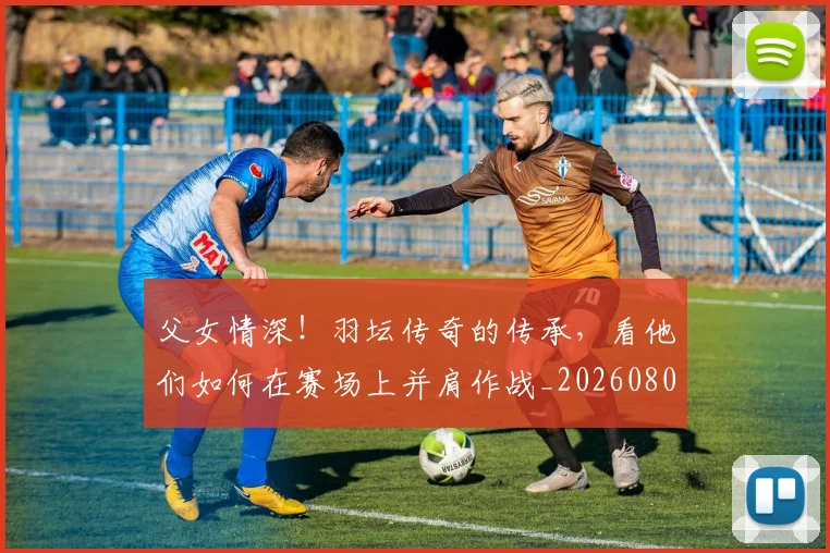 父女情深!羽坛传奇的传承,看他们如何在赛场上并肩作战_20260803134227