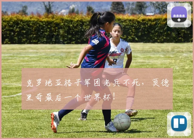克罗地亚格子军团老兵不死,莫德里奇最后一个世界杯!