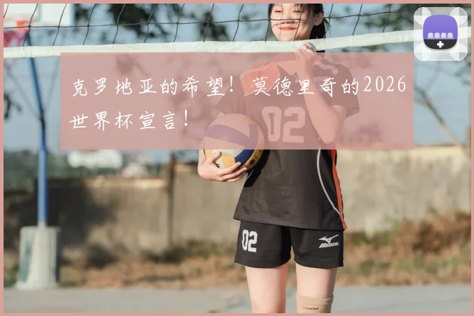 克罗地亚的希望！莫德里奇的2026世界杯宣言！