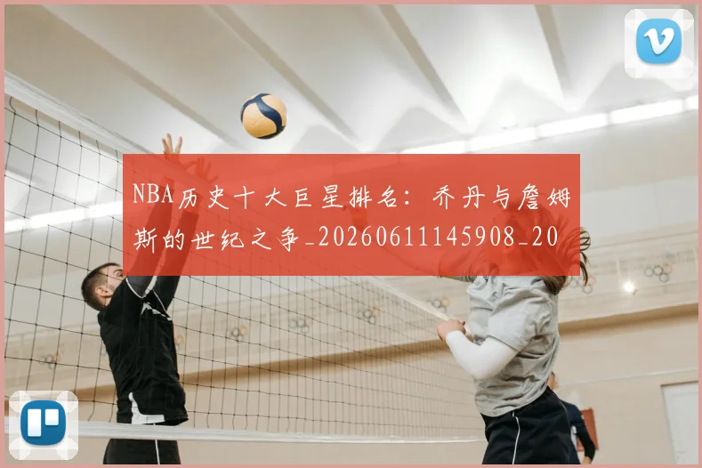 NBA历史十大巨星排名：乔丹与詹姆斯的世纪之争_20260611145908_20260701215430_20260714205720