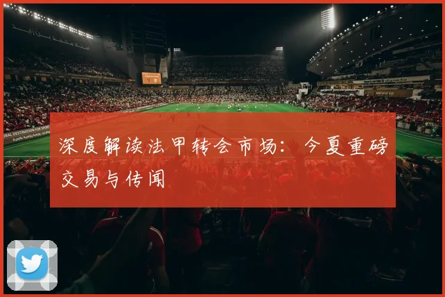 深度解读法甲转会市场:今夏重磅交易与传闻