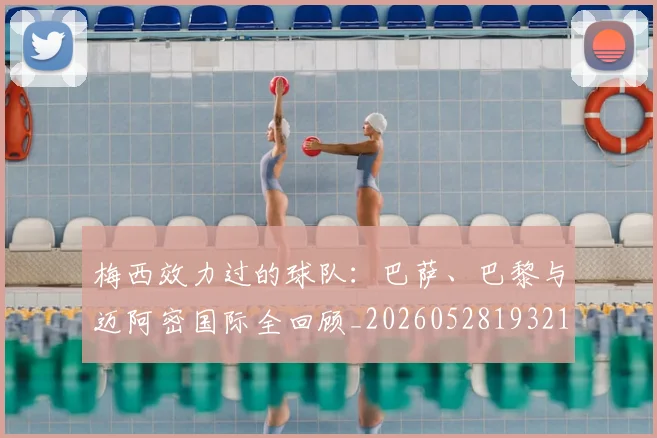 梅西效力过的球队：巴萨、巴黎与迈阿密国际全回顾_20260528193213_20260731181456