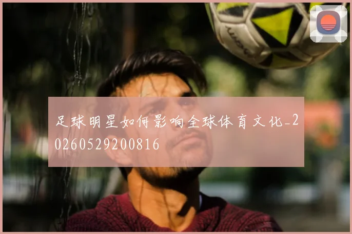 足球明星如何影响全球体育文化_20260529200816