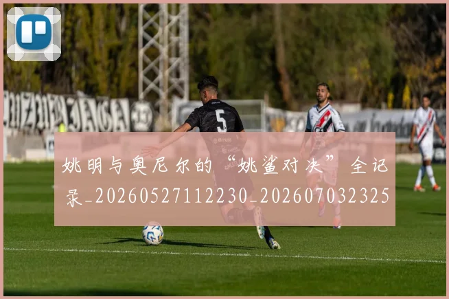 姚明与奥尼尔的“姚鲨对决”全记录_20260527112230_20260703232515_20260720191322