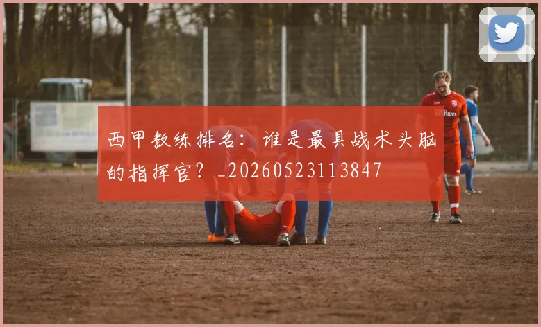 西甲教练排名:谁是最具战术头脑的指挥官?_20260523113847