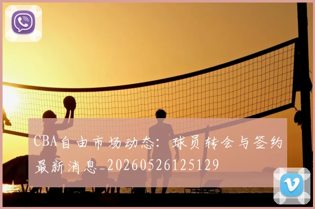 CBA自由市场动态：球员转会与签约最新消息_20260526125129