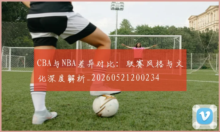 CBA与NBA差异对比：联赛风格与文化深度解析_20260521200234