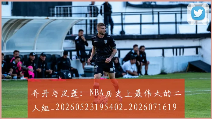 乔丹与皮蓬：NBA历史上最伟大的二人组_20260523195402_20260716191825