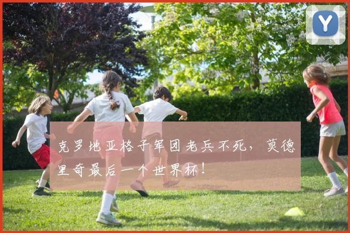 克罗地亚格子军团老兵不死，莫德里奇最后一个世界杯！