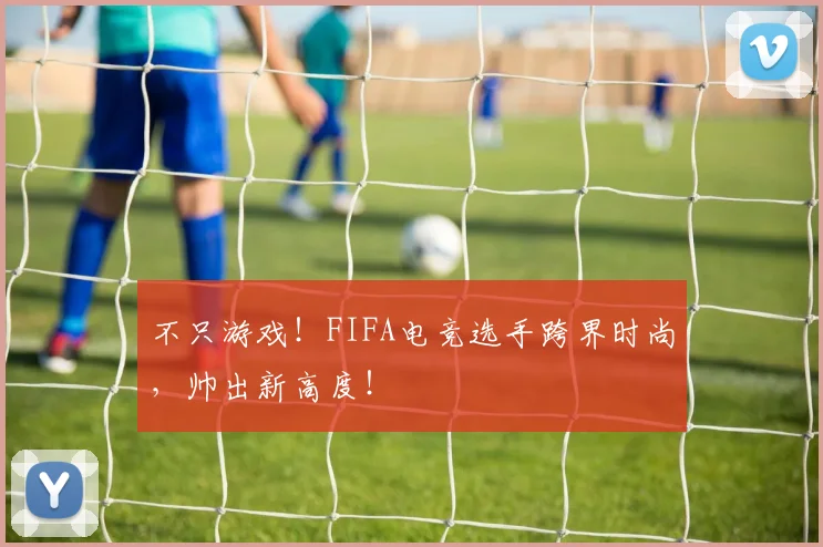 不只游戏！FIFA电竞选手跨界时尚，帅出新高度！