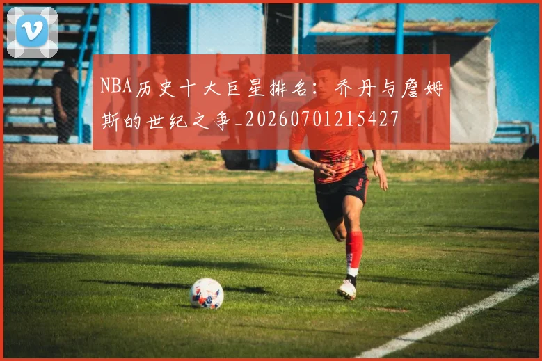 NBA历史十大巨星排名:乔丹与詹姆斯的世纪之争_20260701215427