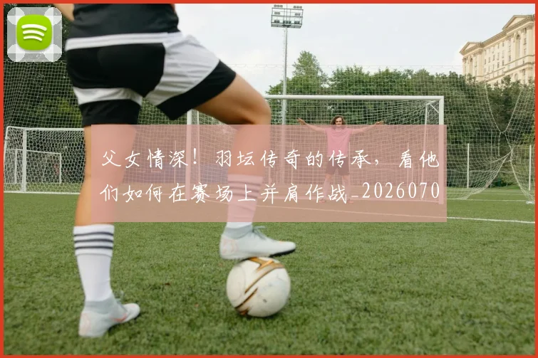 父女情深!羽坛传奇的传承,看他们如何在赛场上并肩作战_20260708191203