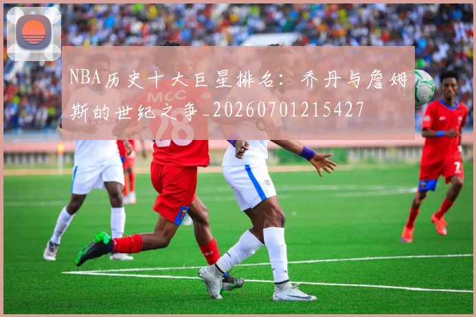 NBA历史十大巨星排名：乔丹与詹姆斯的世纪之争_20260701215427
