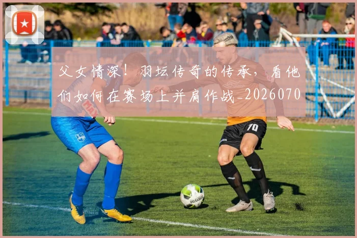 父女情深!羽坛传奇的传承,看他们如何在赛场上并肩作战_20260708191203