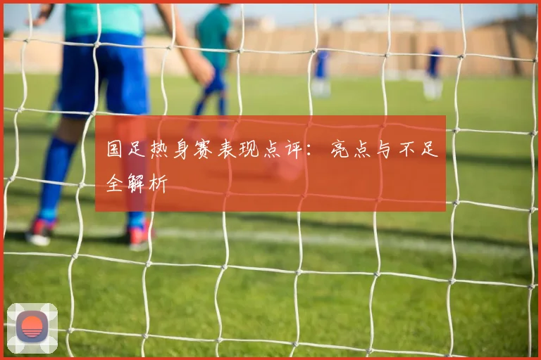 国足热身赛表现点评:亮点与不足全解析