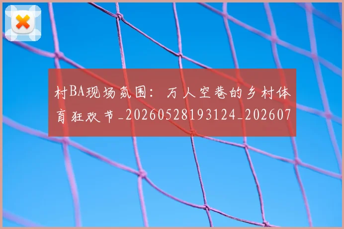 村BA现场氛围：万人空巷的乡村体育狂欢节_20260528193124_20260707022202