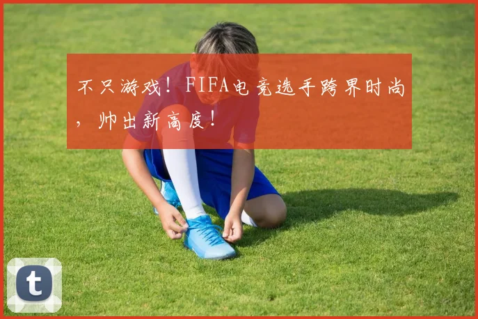 不只游戏!FIFA电竞选手跨界时尚,帅出新高度!
